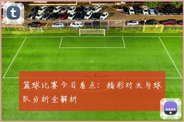 篮球比赛今日看点：精彩对决与球队分析全解析